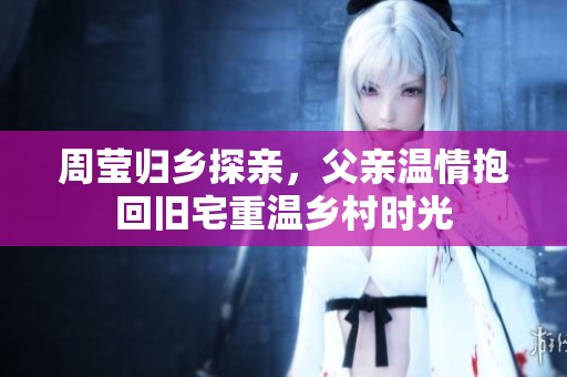 周莹归乡探亲，父亲温情抱回旧宅重温乡村时光