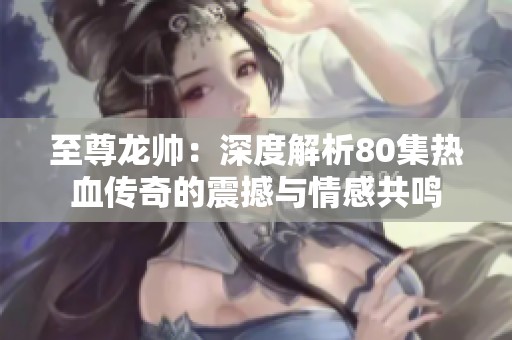 至尊龙帅：深度解析80集热血传奇的震撼与情感共鸣