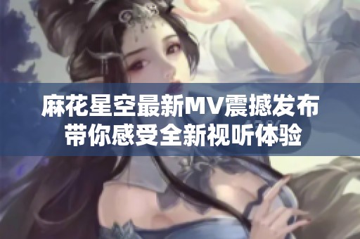 麻花星空最新MV震撼发布 带你感受全新视听体验