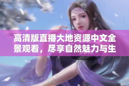 高清版直播大地资源中文全景观看，尽享自然魅力与生态之美