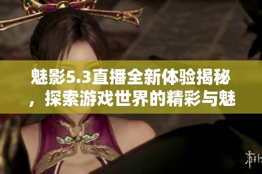 魅影5.3直播全新体验揭秘，探索游戏世界的精彩与魅力