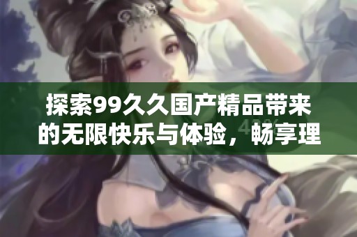 探索99久久国产精品带来的无限快乐与体验，畅享理想的视听盛宴