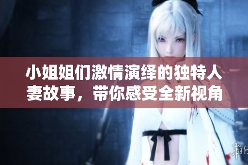 小姐姐们激情演绎的独特人妻故事，带你感受全新视角的情感世界