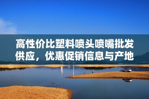 高性价比塑料喷头喷嘴批发供应，优惠促销信息与产地一览