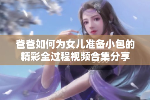 爸爸如何为女儿准备小包的精彩全过程视频合集分享