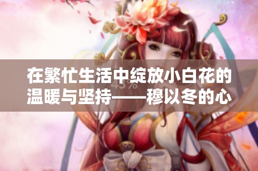 在繁忙生活中绽放小白花的温暖与坚持——穆以冬的心灵之旅