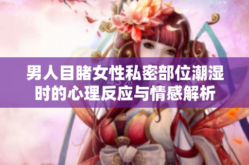 男人目睹女性私密部位潮湿时的心理反应与情感解析