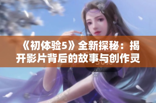 《初体验5》全新探秘：揭开影片背后的故事与创作灵感