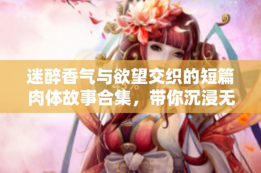 迷醉香气与欲望交织的短篇肉体故事合集，带你沉浸无尽情欲之中