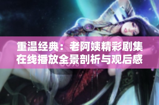 重温经典：老阿姨精彩剧集在线播放全景剖析与观后感分享