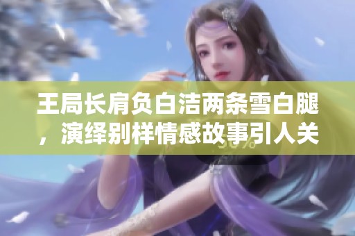 王局长肩负白洁两条雪白腿，演绎别样情感故事引人关注