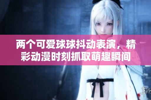 两个可爱球球抖动表演，精彩动漫时刻抓取萌趣瞬间