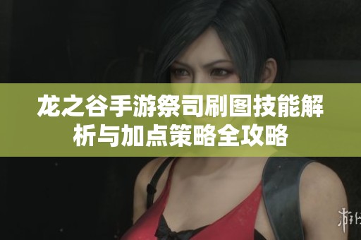 龙之谷手游祭司刷图技能解析与加点策略全攻略