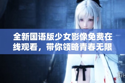 全新国语版少女影像免费在线观看，带你领略青春无限魅力与故事