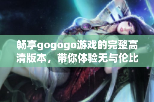 畅享gogogo游戏的完整高清版本，带你体验无与伦比的游戏乐趣与精彩瞬间