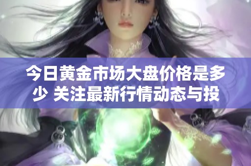 今日黄金市场大盘价格是多少 关注最新行情动态与投资建议
