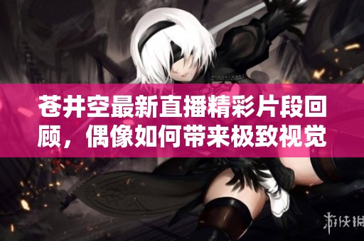 苍井空最新直播精彩片段回顾，偶像如何带来极致视觉享受