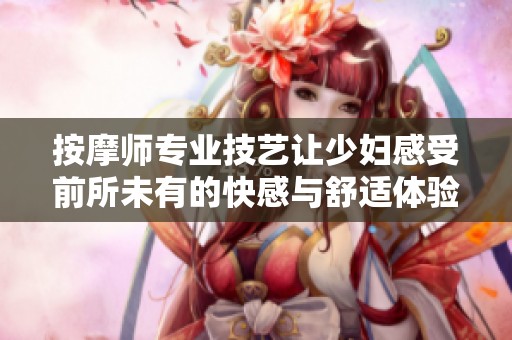 按摩师专业技艺让少妇感受前所未有的快感与舒适体验