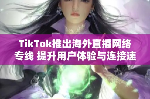 TikTok推出海外直播网络专线 提升用户体验与连接速度