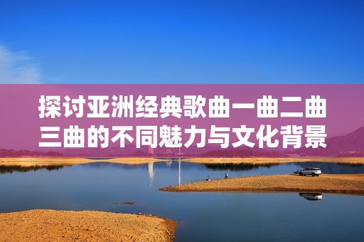 探讨亚洲经典歌曲一曲二曲三曲的不同魅力与文化背景分析