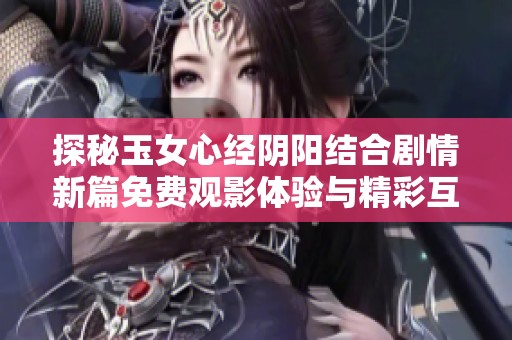 探秘玉女心经阴阳结合剧情新篇免费观影体验与精彩互动