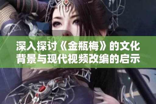 深入探讨《金瓶梅》的文化背景与现代视频改编的启示与影响