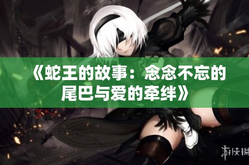 《蛇王的故事：念念不忘的尾巴与爱的牵绊》