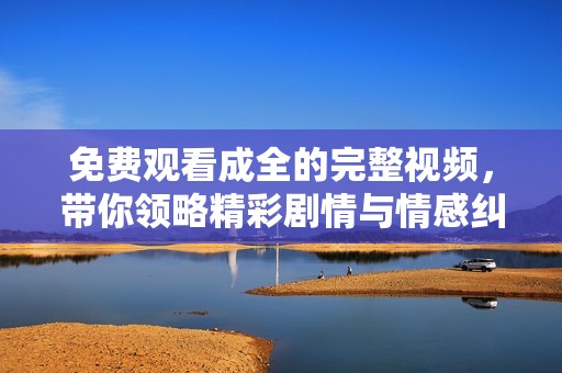免费观看成全的完整视频，带你领略精彩剧情与情感纠葛