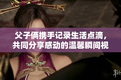 父子俩携手记录生活点滴，共同分享感动的温馨瞬间视频片段