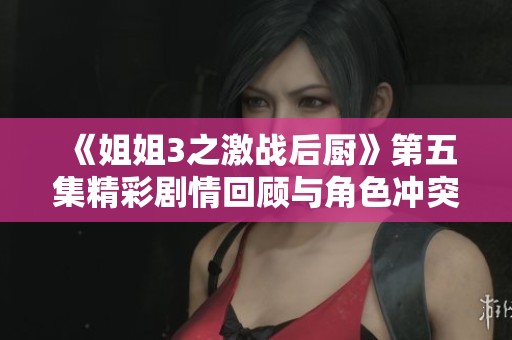 《姐姐3之激战后厨》第五集精彩剧情回顾与角色冲突分析