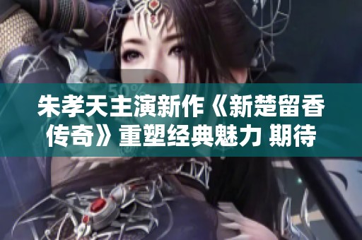 朱孝天主演新作《新楚留香传奇》重塑经典魅力 期待粉丝热捧