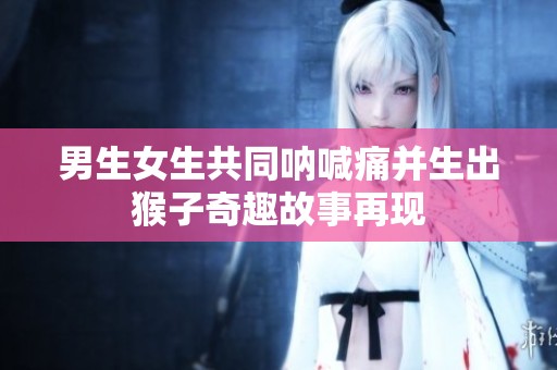 男生女生共同呐喊痛并生出猴子奇趣故事再现