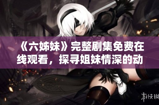 《六姊妹》完整剧集免费在线观看，探寻姐妹情深的动人故事与人生历程