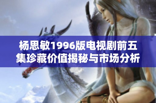 杨思敏1996版电视剧前五集珍藏价值揭秘与市场分析