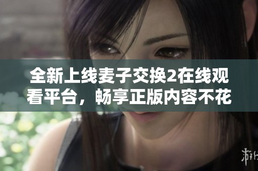 全新上线麦子交换2在线观看平台，畅享正版内容不花一分钱！