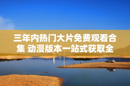 三年内热门大片免费观看合集 动漫版本一站式获取全新体验