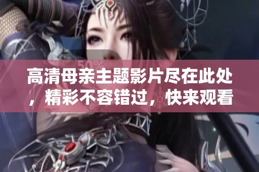 高清母亲主题影片尽在此处，精彩不容错过，快来观看吧