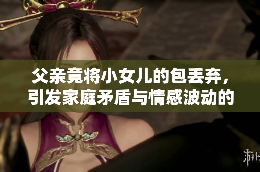 父亲竟将小女儿的包丢弃，引发家庭矛盾与情感波动的故事
