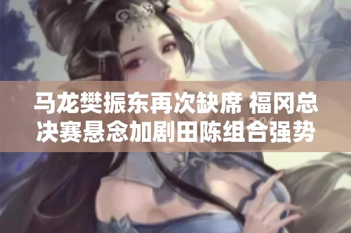 马龙樊振东再次缺席 福冈总决赛悬念加剧田陈组合强势亮相
