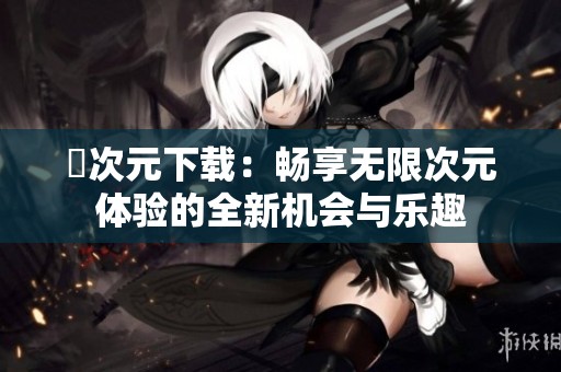 囧次元下载：畅享无限次元体验的全新机会与乐趣