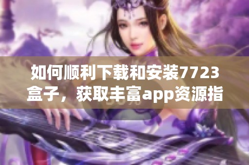 如何顺利下载和安装7723盒子，获取丰富app资源指南