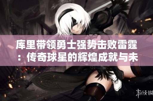 库里带领勇士强势击败雷霆：传奇球星的辉煌成就与未来展望
