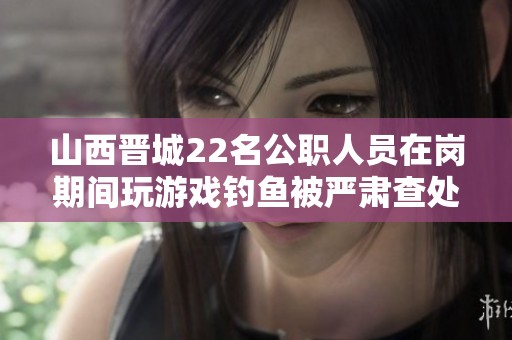 山西晋城22名公职人员在岗期间玩游戏钓鱼被严肃查处