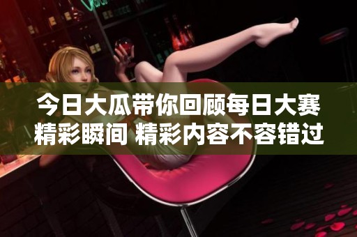 今日大瓜带你回顾每日大赛精彩瞬间 精彩内容不容错过