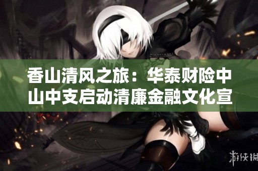香山清风之旅：华泰财险中山中支启动清廉金融文化宣传活动