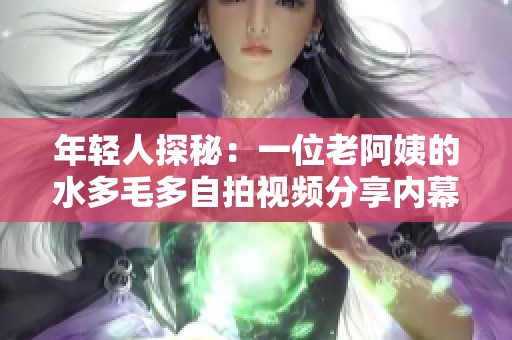 年轻人探秘：一位老阿姨的水多毛多自拍视频分享内幕揭秘