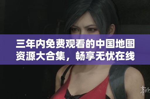 三年内免费观看的中国地图资源大合集，畅享无忧在线体验