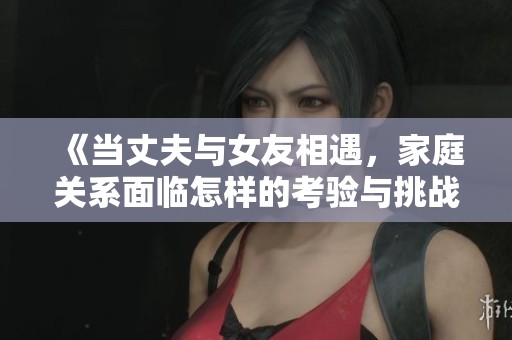 《当丈夫与女友相遇，家庭关系面临怎样的考验与挑战》