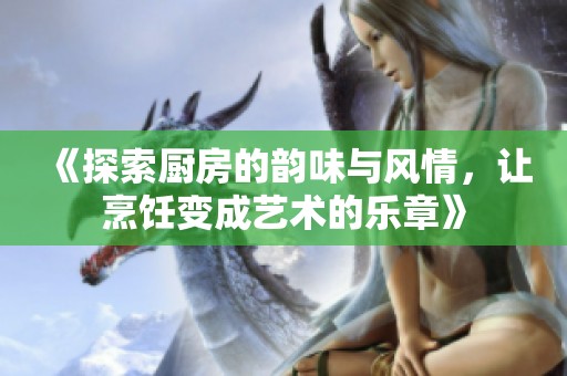 《探索厨房的韵味与风情，让烹饪变成艺术的乐章》