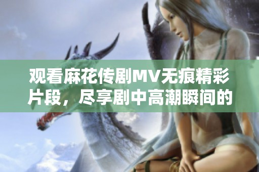 观看麻花传剧MV无痕精彩片段，尽享剧中高潮瞬间的全新体验